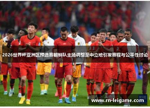 2026世界杯亚洲区预选赛朝鲜队主场调整至中立地引发赛程与公平性讨论 2026世界杯亚洲区预选赛朝鲜队主场调整至中立地引发赛程与公平性讨论