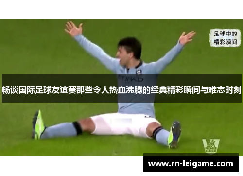 畅谈国际足球友谊赛那些令人热血沸腾的经典精彩瞬间与难忘时刻